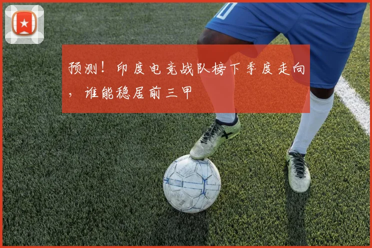 预测！印度电竞战队榜下季度走向，谁能稳居前三甲