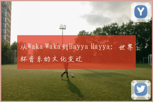 从Waka Waka到Hayya Hayya：世界杯音乐的文化变迁
