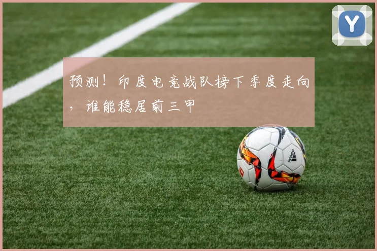 预测！印度电竞战队榜下季度走向，谁能稳居前三甲