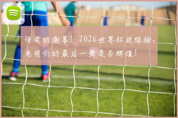 传奇的谢幕!2026世界杯进球榜,老将们的最后一舞是否辉煌!