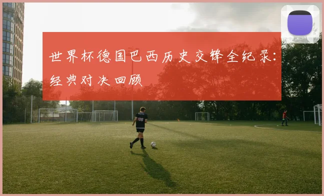 世界杯德国巴西历史交锋全纪录：经典对决回顾